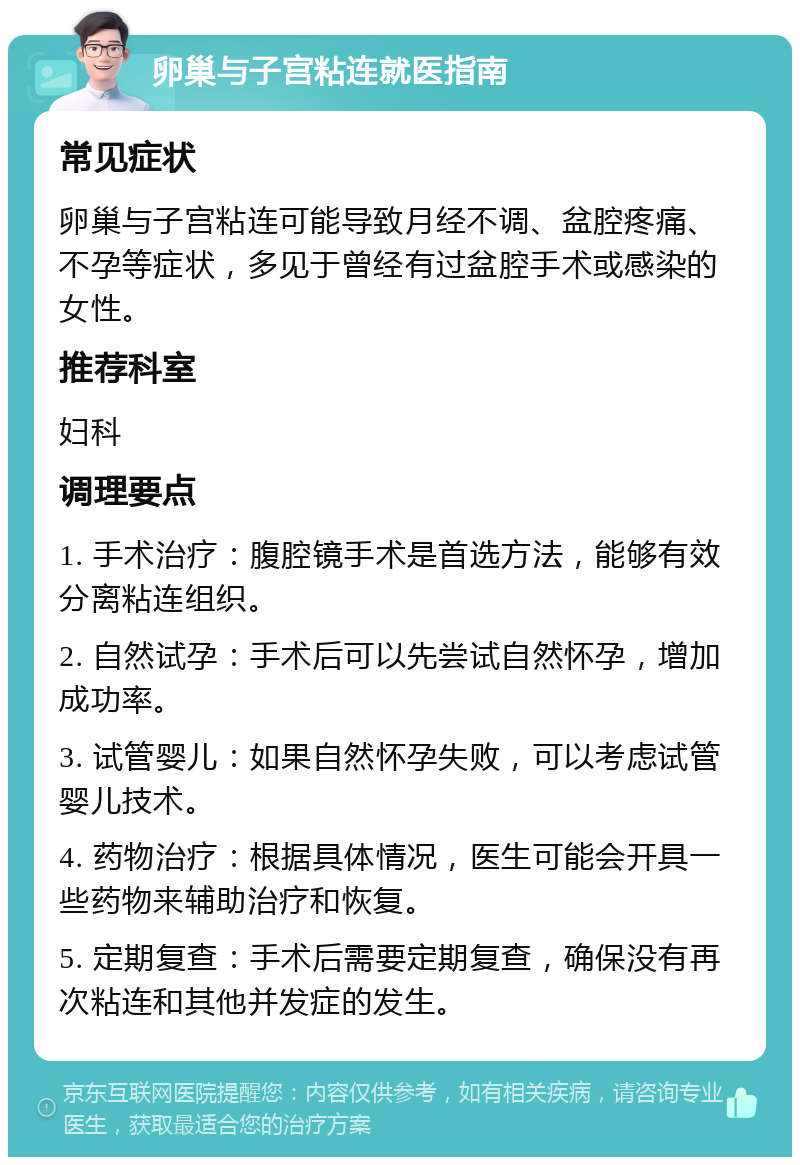 卵巢与子宫粘连就医指南 常见症状 卵巢与子宫粘连可能导致月经不调、盆腔疼痛、不孕等症状，多见于曾经有过盆腔手术或感染的女性。 推荐科室 妇科 调理要点 1. 手术治疗：腹腔镜手术是首选方法，能够有效分离粘连组织。 2. 自然试孕：手术后可以先尝试自然怀孕，增加成功率。 3. 试管婴儿：如果自然怀孕失败，可以考虑试管婴儿技术。 4. 药物治疗：根据具体情况，医生可能会开具一些药物来辅助治疗和恢复。 5. 定期复查：手术后需要定期复查，确保没有再次粘连和其他并发症的发生。