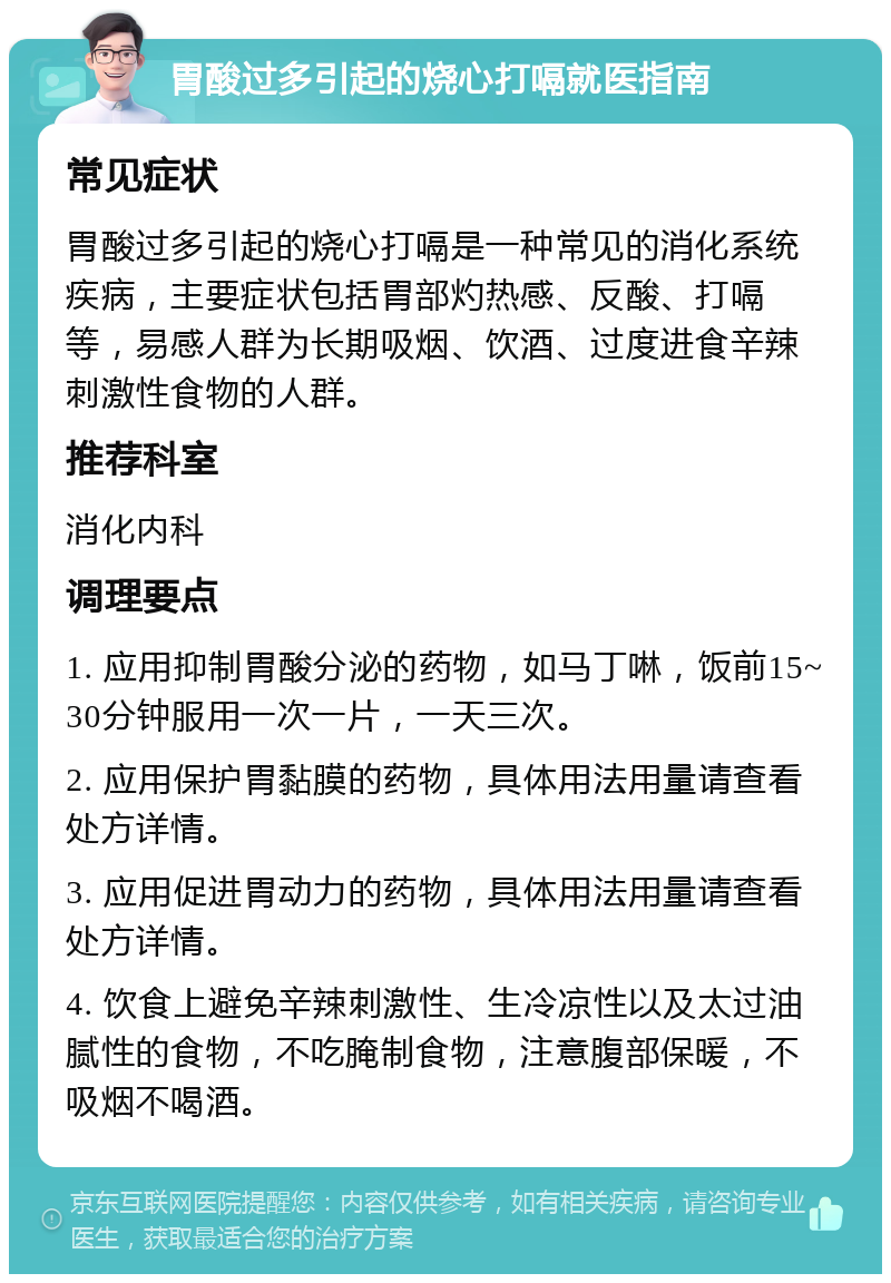 胃酸过多引起的烧心打嗝就医指南 常见症状 胃酸过多引起的烧心打嗝是一种常见的消化系统疾病，主要症状包括胃部灼热感、反酸、打嗝等，易感人群为长期吸烟、饮酒、过度进食辛辣刺激性食物的人群。 推荐科室 消化内科 调理要点 1. 应用抑制胃酸分泌的药物，如马丁啉，饭前15~30分钟服用一次一片，一天三次。 2. 应用保护胃黏膜的药物，具体用法用量请查看处方详情。 3. 应用促进胃动力的药物，具体用法用量请查看处方详情。 4. 饮食上避免辛辣刺激性、生冷凉性以及太过油腻性的食物，不吃腌制食物，注意腹部保暖，不吸烟不喝酒。