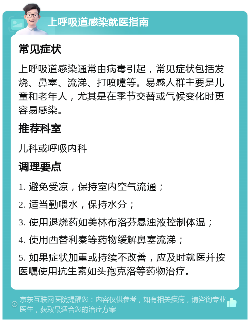 上呼吸道感染就医指南 常见症状 上呼吸道感染通常由病毒引起，常见症状包括发烧、鼻塞、流涕、打喷嚏等。易感人群主要是儿童和老年人，尤其是在季节交替或气候变化时更容易感染。 推荐科室 儿科或呼吸内科 调理要点 1. 避免受凉，保持室内空气流通； 2. 适当勤喂水，保持水分； 3. 使用退烧药如美林布洛芬悬浊液控制体温； 4. 使用西替利秦等药物缓解鼻塞流涕； 5. 如果症状加重或持续不改善，应及时就医并按医嘱使用抗生素如头孢克洛等药物治疗。