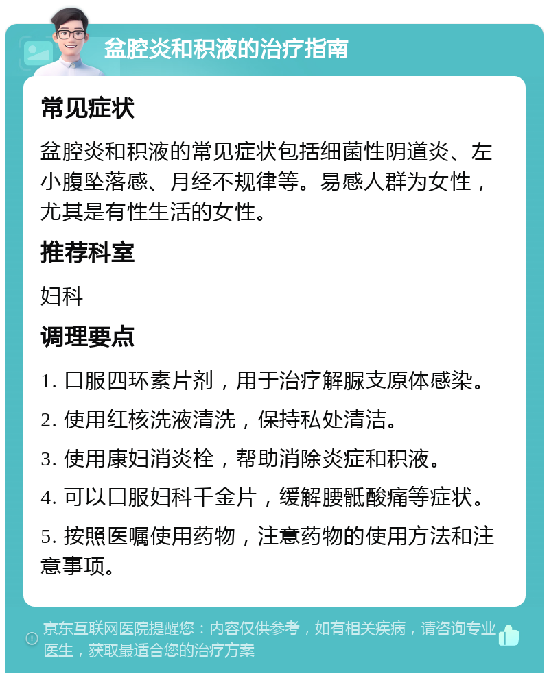 盆腔炎和积液的治疗指南 常见症状 盆腔炎和积液的常见症状包括细菌性阴道炎、左小腹坠落感、月经不规律等。易感人群为女性，尤其是有性生活的女性。 推荐科室 妇科 调理要点 1. 口服四环素片剂，用于治疗解脲支原体感染。 2. 使用红核洗液清洗，保持私处清洁。 3. 使用康妇消炎栓，帮助消除炎症和积液。 4. 可以口服妇科千金片，缓解腰骶酸痛等症状。 5. 按照医嘱使用药物，注意药物的使用方法和注意事项。