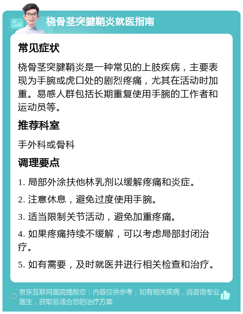 桡骨茎突腱鞘炎就医指南 常见症状 桡骨茎突腱鞘炎是一种常见的上肢疾病，主要表现为手腕或虎口处的剧烈疼痛，尤其在活动时加重。易感人群包括长期重复使用手腕的工作者和运动员等。 推荐科室 手外科或骨科 调理要点 1. 局部外涂扶他林乳剂以缓解疼痛和炎症。 2. 注意休息，避免过度使用手腕。 3. 适当限制关节活动，避免加重疼痛。 4. 如果疼痛持续不缓解，可以考虑局部封闭治疗。 5. 如有需要，及时就医并进行相关检查和治疗。