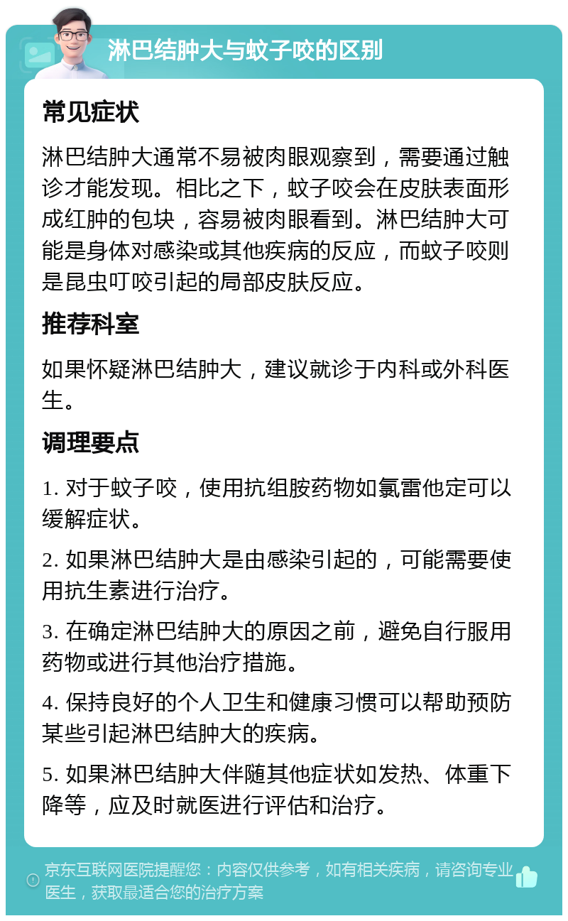 淋巴结肿大与蚊子咬的区别 常见症状 淋巴结肿大通常不易被肉眼观察到，需要通过触诊才能发现。相比之下，蚊子咬会在皮肤表面形成红肿的包块，容易被肉眼看到。淋巴结肿大可能是身体对感染或其他疾病的反应，而蚊子咬则是昆虫叮咬引起的局部皮肤反应。 推荐科室 如果怀疑淋巴结肿大，建议就诊于内科或外科医生。 调理要点 1. 对于蚊子咬，使用抗组胺药物如氯雷他定可以缓解症状。 2. 如果淋巴结肿大是由感染引起的，可能需要使用抗生素进行治疗。 3. 在确定淋巴结肿大的原因之前，避免自行服用药物或进行其他治疗措施。 4. 保持良好的个人卫生和健康习惯可以帮助预防某些引起淋巴结肿大的疾病。 5. 如果淋巴结肿大伴随其他症状如发热、体重下降等，应及时就医进行评估和治疗。