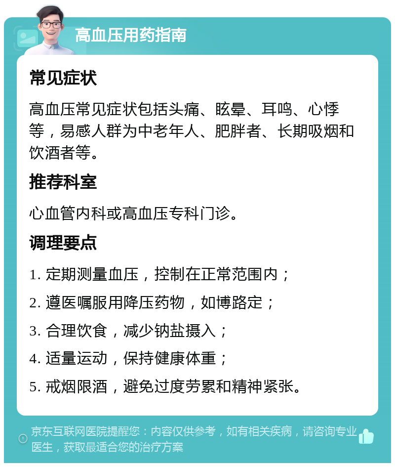 高血压用药指南 常见症状 高血压常见症状包括头痛、眩晕、耳鸣、心悸等，易感人群为中老年人、肥胖者、长期吸烟和饮酒者等。 推荐科室 心血管内科或高血压专科门诊。 调理要点 1. 定期测量血压，控制在正常范围内； 2. 遵医嘱服用降压药物，如博路定； 3. 合理饮食，减少钠盐摄入； 4. 适量运动，保持健康体重； 5. 戒烟限酒，避免过度劳累和精神紧张。