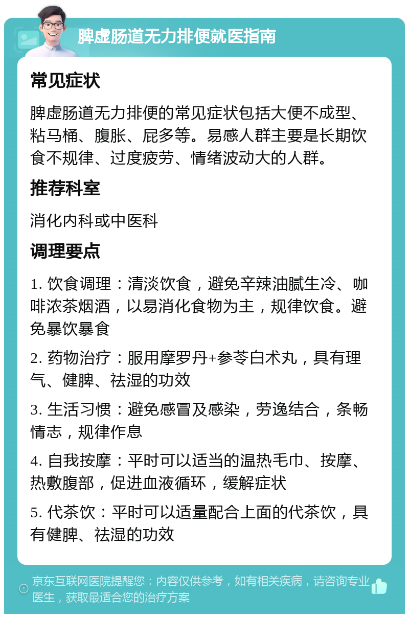 脾虚肠道无力排便就医指南 常见症状 脾虚肠道无力排便的常见症状包括大便不成型、粘马桶、腹胀、屁多等。易感人群主要是长期饮食不规律、过度疲劳、情绪波动大的人群。 推荐科室 消化内科或中医科 调理要点 1. 饮食调理：清淡饮食，避免辛辣油腻生冷、咖啡浓茶烟酒，以易消化食物为主，规律饮食。避免暴饮暴食 2. 药物治疗：服用摩罗丹+参苓白术丸，具有理气、健脾、祛湿的功效 3. 生活习惯：避免感冒及感染，劳逸结合，条畅情志，规律作息 4. 自我按摩：平时可以适当的温热毛巾、按摩、热敷腹部，促进血液循环，缓解症状 5. 代茶饮：平时可以适量配合上面的代茶饮，具有健脾、祛湿的功效