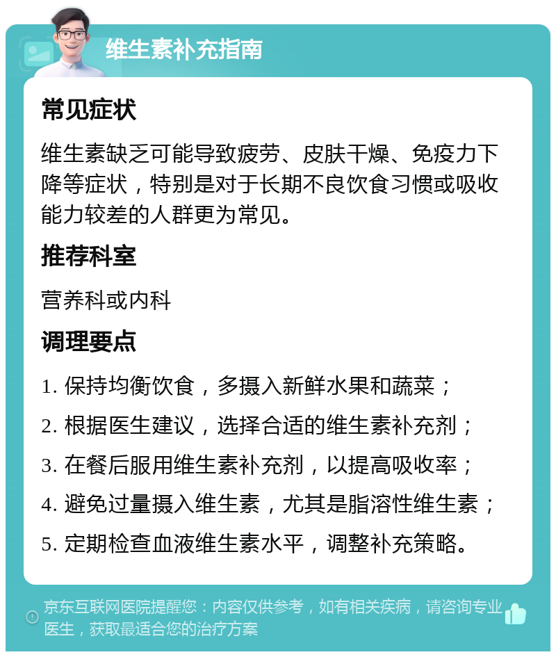 维生素补充指南 常见症状 维生素缺乏可能导致疲劳、皮肤干燥、免疫力下降等症状，特别是对于长期不良饮食习惯或吸收能力较差的人群更为常见。 推荐科室 营养科或内科 调理要点 1. 保持均衡饮食，多摄入新鲜水果和蔬菜； 2. 根据医生建议，选择合适的维生素补充剂； 3. 在餐后服用维生素补充剂，以提高吸收率； 4. 避免过量摄入维生素，尤其是脂溶性维生素； 5. 定期检查血液维生素水平，调整补充策略。