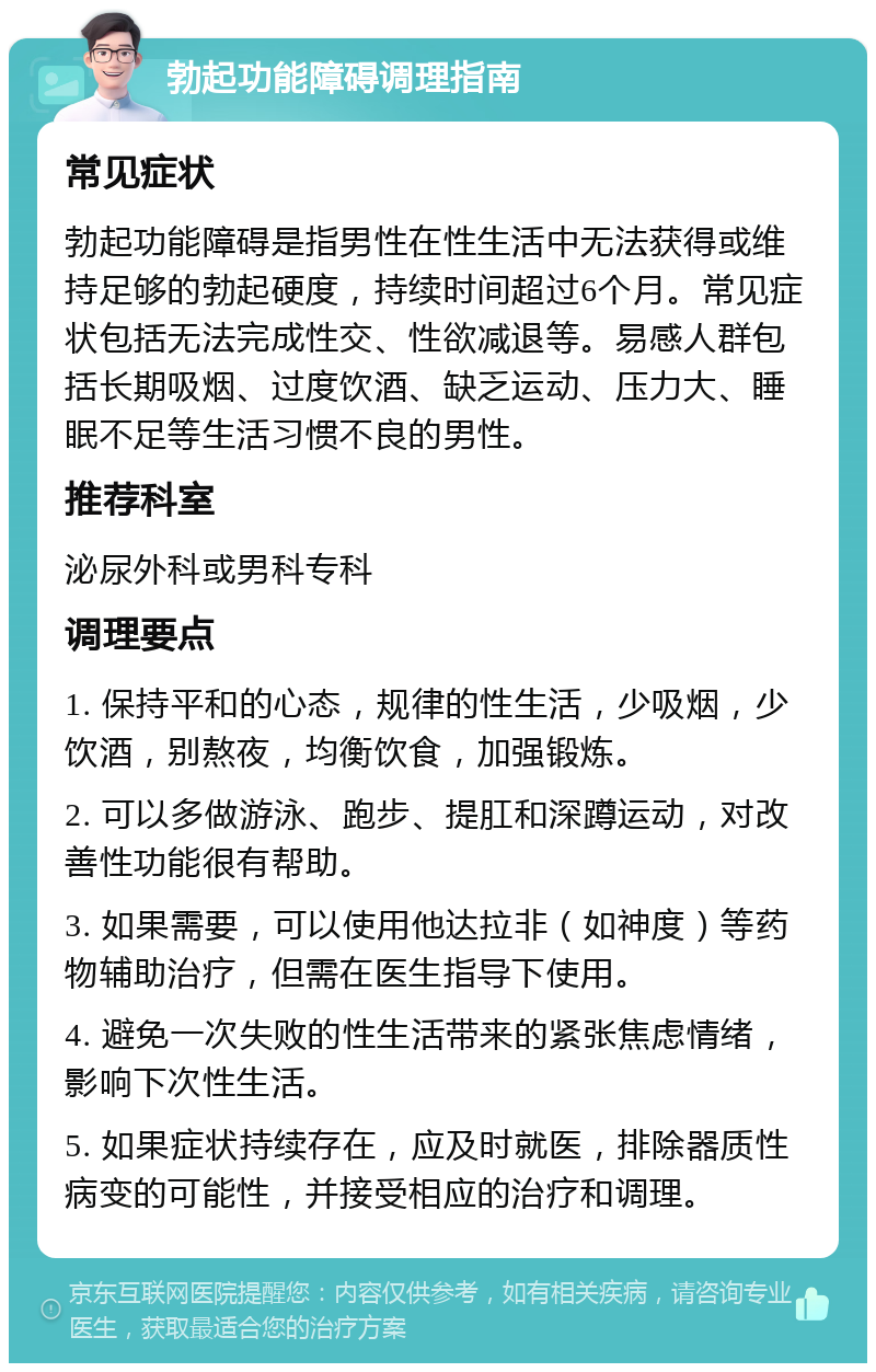 勃起功能障碍调理指南 常见症状 勃起功能障碍是指男性在性生活中无法获得或维持足够的勃起硬度，持续时间超过6个月。常见症状包括无法完成性交、性欲减退等。易感人群包括长期吸烟、过度饮酒、缺乏运动、压力大、睡眠不足等生活习惯不良的男性。 推荐科室 泌尿外科或男科专科 调理要点 1. 保持平和的心态，规律的性生活，少吸烟，少饮酒，别熬夜，均衡饮食，加强锻炼。 2. 可以多做游泳、跑步、提肛和深蹲运动，对改善性功能很有帮助。 3. 如果需要，可以使用他达拉非（如神度）等药物辅助治疗，但需在医生指导下使用。 4. 避免一次失败的性生活带来的紧张焦虑情绪，影响下次性生活。 5. 如果症状持续存在，应及时就医，排除器质性病变的可能性，并接受相应的治疗和调理。