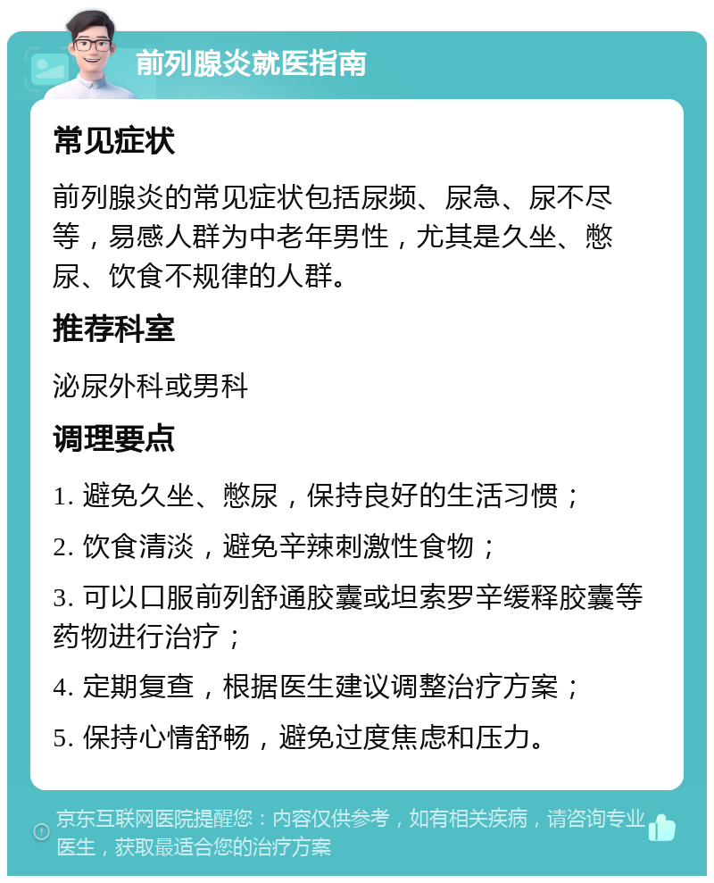 前列腺炎就医指南 常见症状 前列腺炎的常见症状包括尿频、尿急、尿不尽等，易感人群为中老年男性，尤其是久坐、憋尿、饮食不规律的人群。 推荐科室 泌尿外科或男科 调理要点 1. 避免久坐、憋尿，保持良好的生活习惯； 2. 饮食清淡，避免辛辣刺激性食物； 3. 可以口服前列舒通胶囊或坦索罗辛缓释胶囊等药物进行治疗； 4. 定期复查，根据医生建议调整治疗方案； 5. 保持心情舒畅，避免过度焦虑和压力。