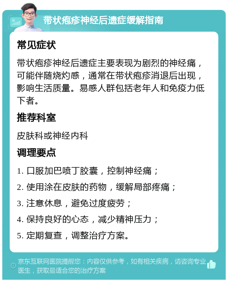 带状疱疹神经后遗症缓解指南 常见症状 带状疱疹神经后遗症主要表现为剧烈的神经痛，可能伴随烧灼感，通常在带状疱疹消退后出现，影响生活质量。易感人群包括老年人和免疫力低下者。 推荐科室 皮肤科或神经内科 调理要点 1. 口服加巴喷丁胶囊，控制神经痛； 2. 使用涂在皮肤的药物，缓解局部疼痛； 3. 注意休息，避免过度疲劳； 4. 保持良好的心态，减少精神压力； 5. 定期复查，调整治疗方案。