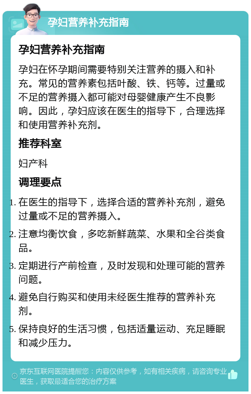 孕妇营养补充指南 孕妇营养补充指南 孕妇在怀孕期间需要特别关注营养的摄入和补充。常见的营养素包括叶酸、铁、钙等。过量或不足的营养摄入都可能对母婴健康产生不良影响。因此，孕妇应该在医生的指导下，合理选择和使用营养补充剂。 推荐科室 妇产科 调理要点 在医生的指导下，选择合适的营养补充剂，避免过量或不足的营养摄入。 注意均衡饮食，多吃新鲜蔬菜、水果和全谷类食品。 定期进行产前检查，及时发现和处理可能的营养问题。 避免自行购买和使用未经医生推荐的营养补充剂。 保持良好的生活习惯，包括适量运动、充足睡眠和减少压力。