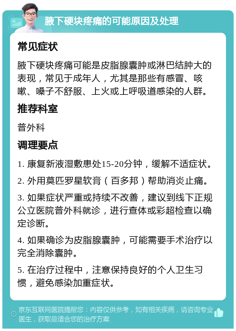 腋下硬块疼痛的可能原因及处理 常见症状 腋下硬块疼痛可能是皮脂腺囊肿或淋巴结肿大的表现，常见于成年人，尤其是那些有感冒、咳嗽、嗓子不舒服、上火或上呼吸道感染的人群。 推荐科室 普外科 调理要点 1. 康复新液湿敷患处15-20分钟，缓解不适症状。 2. 外用莫匹罗星软膏（百多邦）帮助消炎止痛。 3. 如果症状严重或持续不改善，建议到线下正规公立医院普外科就诊，进行查体或彩超检查以确定诊断。 4. 如果确诊为皮脂腺囊肿，可能需要手术治疗以完全消除囊肿。 5. 在治疗过程中，注意保持良好的个人卫生习惯，避免感染加重症状。