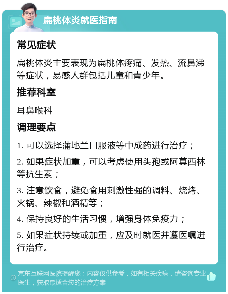 扁桃体炎就医指南 常见症状 扁桃体炎主要表现为扁桃体疼痛、发热、流鼻涕等症状，易感人群包括儿童和青少年。 推荐科室 耳鼻喉科 调理要点 1. 可以选择蒲地兰口服液等中成药进行治疗； 2. 如果症状加重，可以考虑使用头孢或阿莫西林等抗生素； 3. 注意饮食，避免食用刺激性强的调料、烧烤、火锅、辣椒和酒精等； 4. 保持良好的生活习惯，增强身体免疫力； 5. 如果症状持续或加重，应及时就医并遵医嘱进行治疗。