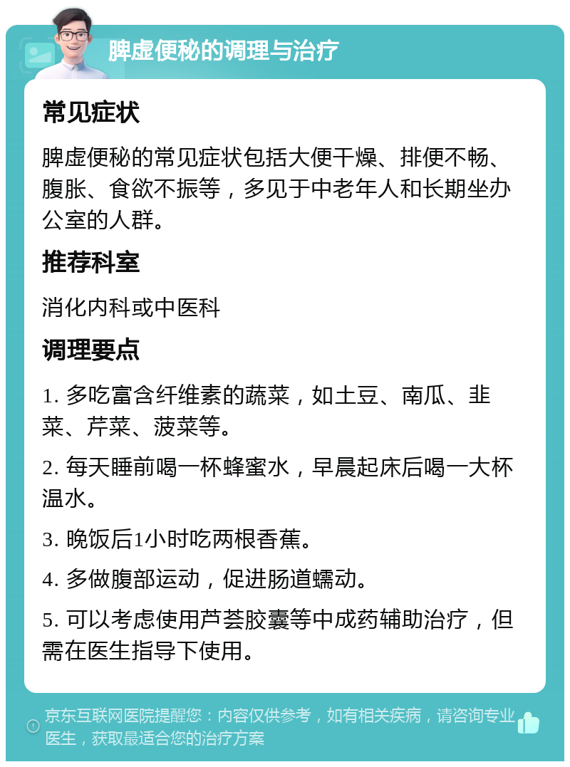 脾虚便秘的调理与治疗 常见症状 脾虚便秘的常见症状包括大便干燥、排便不畅、腹胀、食欲不振等，多见于中老年人和长期坐办公室的人群。 推荐科室 消化内科或中医科 调理要点 1. 多吃富含纤维素的蔬菜，如土豆、南瓜、韭菜、芹菜、菠菜等。 2. 每天睡前喝一杯蜂蜜水，早晨起床后喝一大杯温水。 3. 晚饭后1小时吃两根香蕉。 4. 多做腹部运动，促进肠道蠕动。 5. 可以考虑使用芦荟胶囊等中成药辅助治疗，但需在医生指导下使用。