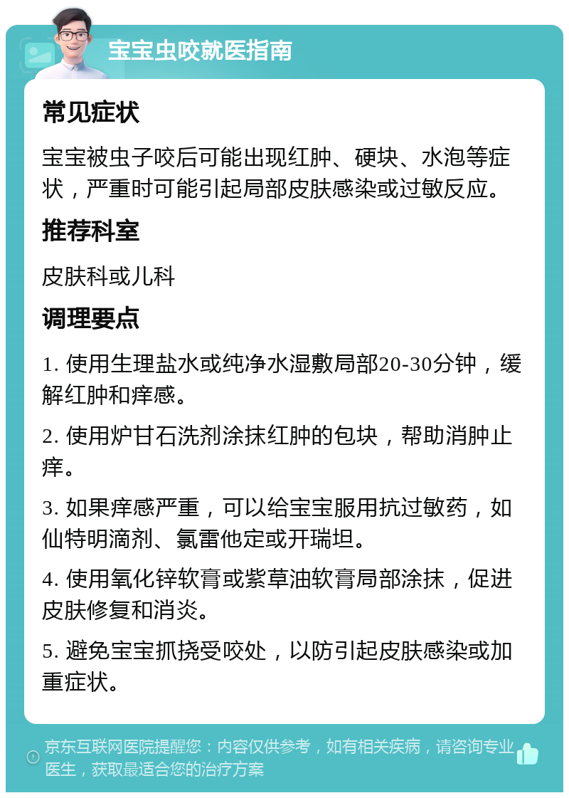 宝宝虫咬就医指南 常见症状 宝宝被虫子咬后可能出现红肿、硬块、水泡等症状，严重时可能引起局部皮肤感染或过敏反应。 推荐科室 皮肤科或儿科 调理要点 1. 使用生理盐水或纯净水湿敷局部20-30分钟，缓解红肿和痒感。 2. 使用炉甘石洗剂涂抹红肿的包块，帮助消肿止痒。 3. 如果痒感严重，可以给宝宝服用抗过敏药，如仙特明滴剂、氯雷他定或开瑞坦。 4. 使用氧化锌软膏或紫草油软膏局部涂抹，促进皮肤修复和消炎。 5. 避免宝宝抓挠受咬处，以防引起皮肤感染或加重症状。