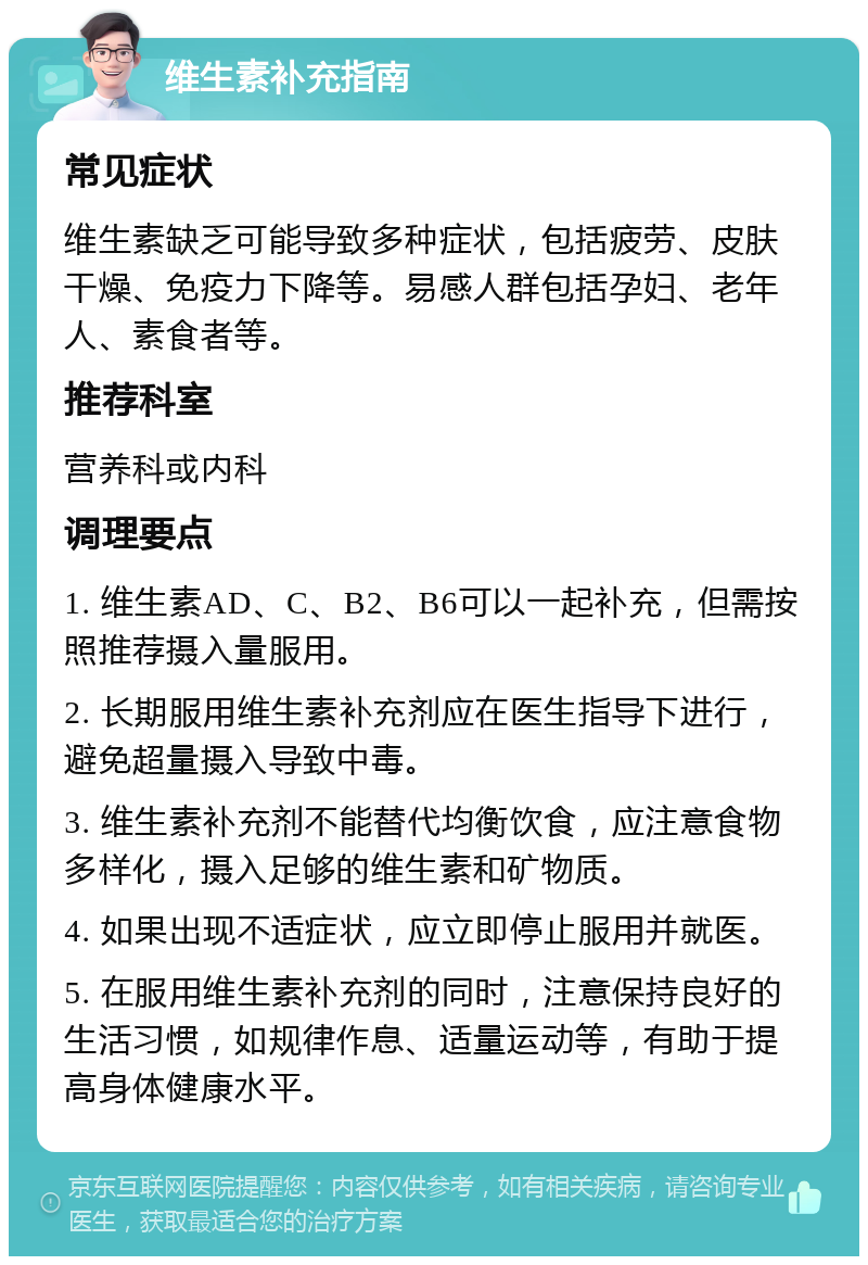 维生素补充指南 常见症状 维生素缺乏可能导致多种症状，包括疲劳、皮肤干燥、免疫力下降等。易感人群包括孕妇、老年人、素食者等。 推荐科室 营养科或内科 调理要点 1. 维生素AD、C、B2、B6可以一起补充，但需按照推荐摄入量服用。 2. 长期服用维生素补充剂应在医生指导下进行，避免超量摄入导致中毒。 3. 维生素补充剂不能替代均衡饮食，应注意食物多样化，摄入足够的维生素和矿物质。 4. 如果出现不适症状，应立即停止服用并就医。 5. 在服用维生素补充剂的同时，注意保持良好的生活习惯，如规律作息、适量运动等，有助于提高身体健康水平。