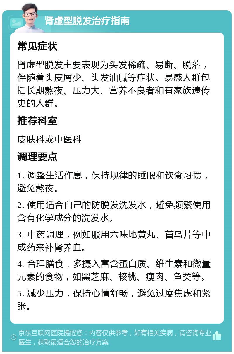 肾虚型脱发治疗指南 常见症状 肾虚型脱发主要表现为头发稀疏、易断、脱落，伴随着头皮屑少、头发油腻等症状。易感人群包括长期熬夜、压力大、营养不良者和有家族遗传史的人群。 推荐科室 皮肤科或中医科 调理要点 1. 调整生活作息，保持规律的睡眠和饮食习惯，避免熬夜。 2. 使用适合自己的防脱发洗发水，避免频繁使用含有化学成分的洗发水。 3. 中药调理，例如服用六味地黄丸、首乌片等中成药来补肾养血。 4. 合理膳食，多摄入富含蛋白质、维生素和微量元素的食物，如黑芝麻、核桃、瘦肉、鱼类等。 5. 减少压力，保持心情舒畅，避免过度焦虑和紧张。