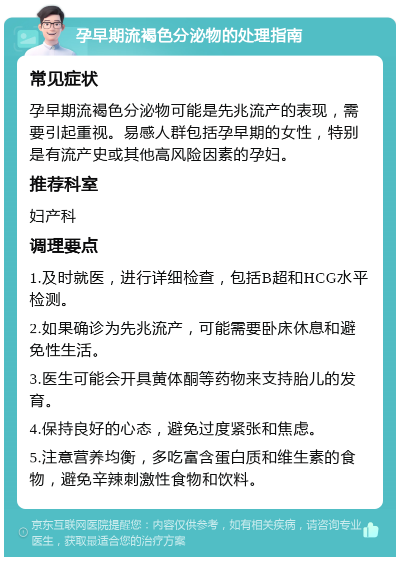 孕早期流褐色分泌物的处理指南 常见症状 孕早期流褐色分泌物可能是先兆流产的表现，需要引起重视。易感人群包括孕早期的女性，特别是有流产史或其他高风险因素的孕妇。 推荐科室 妇产科 调理要点 1.及时就医，进行详细检查，包括B超和HCG水平检测。 2.如果确诊为先兆流产，可能需要卧床休息和避免性生活。 3.医生可能会开具黄体酮等药物来支持胎儿的发育。 4.保持良好的心态，避免过度紧张和焦虑。 5.注意营养均衡，多吃富含蛋白质和维生素的食物，避免辛辣刺激性食物和饮料。