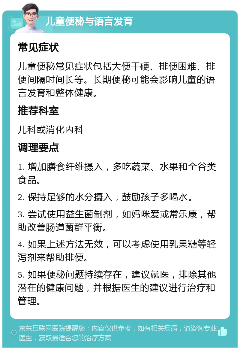 儿童便秘与语言发育 常见症状 儿童便秘常见症状包括大便干硬、排便困难、排便间隔时间长等。长期便秘可能会影响儿童的语言发育和整体健康。 推荐科室 儿科或消化内科 调理要点 1. 增加膳食纤维摄入，多吃蔬菜、水果和全谷类食品。 2. 保持足够的水分摄入，鼓励孩子多喝水。 3. 尝试使用益生菌制剂，如妈咪爱或常乐康，帮助改善肠道菌群平衡。 4. 如果上述方法无效，可以考虑使用乳果糖等轻泻剂来帮助排便。 5. 如果便秘问题持续存在，建议就医，排除其他潜在的健康问题，并根据医生的建议进行治疗和管理。