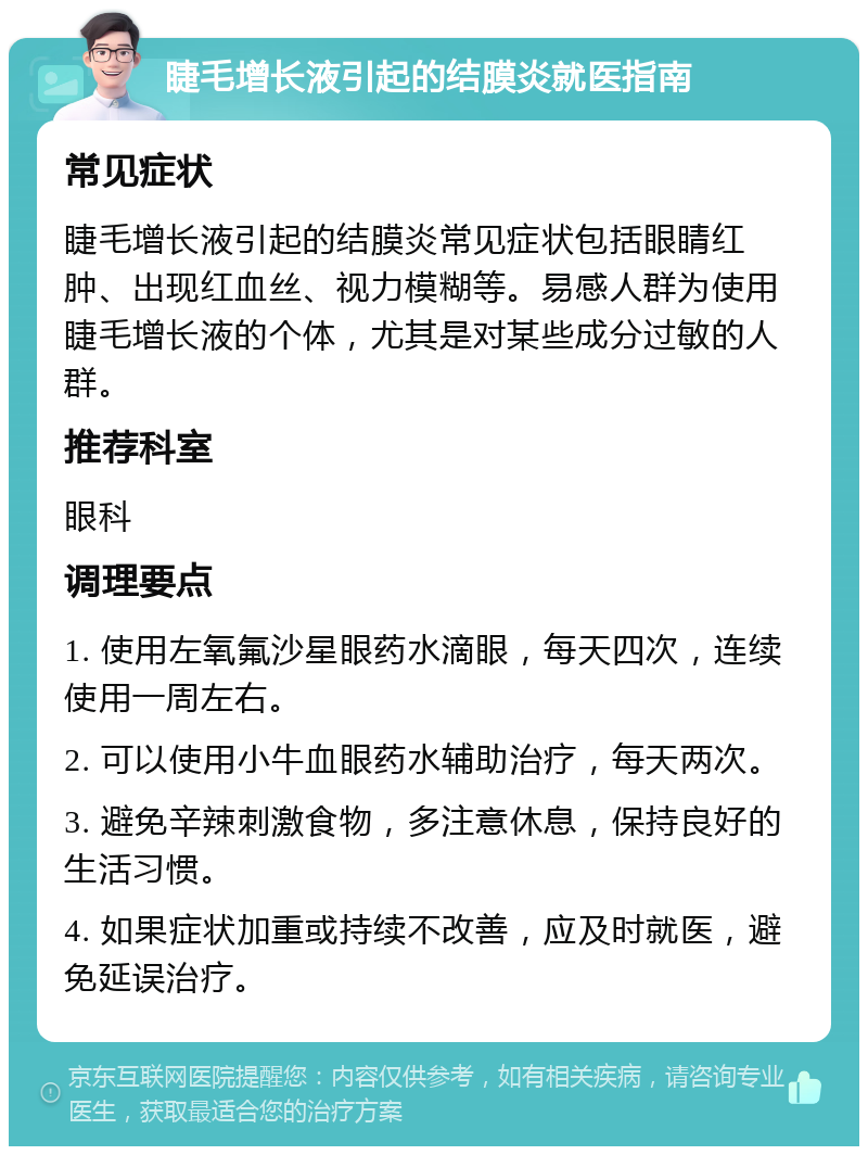 睫毛增长液引起的结膜炎就医指南 常见症状 睫毛增长液引起的结膜炎常见症状包括眼睛红肿、出现红血丝、视力模糊等。易感人群为使用睫毛增长液的个体，尤其是对某些成分过敏的人群。 推荐科室 眼科 调理要点 1. 使用左氧氟沙星眼药水滴眼，每天四次，连续使用一周左右。 2. 可以使用小牛血眼药水辅助治疗，每天两次。 3. 避免辛辣刺激食物，多注意休息，保持良好的生活习惯。 4. 如果症状加重或持续不改善，应及时就医，避免延误治疗。