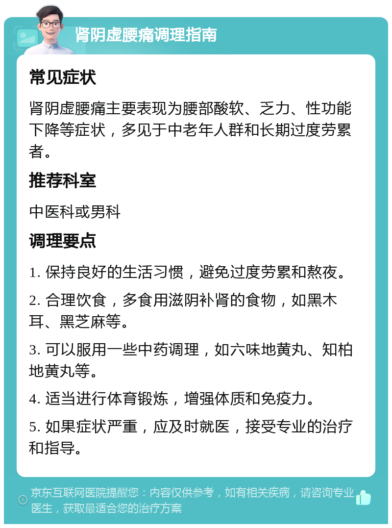 肾阴虚腰痛调理指南 常见症状 肾阴虚腰痛主要表现为腰部酸软、乏力、性功能下降等症状，多见于中老年人群和长期过度劳累者。 推荐科室 中医科或男科 调理要点 1. 保持良好的生活习惯，避免过度劳累和熬夜。 2. 合理饮食，多食用滋阴补肾的食物，如黑木耳、黑芝麻等。 3. 可以服用一些中药调理，如六味地黄丸、知柏地黄丸等。 4. 适当进行体育锻炼，增强体质和免疫力。 5. 如果症状严重，应及时就医，接受专业的治疗和指导。