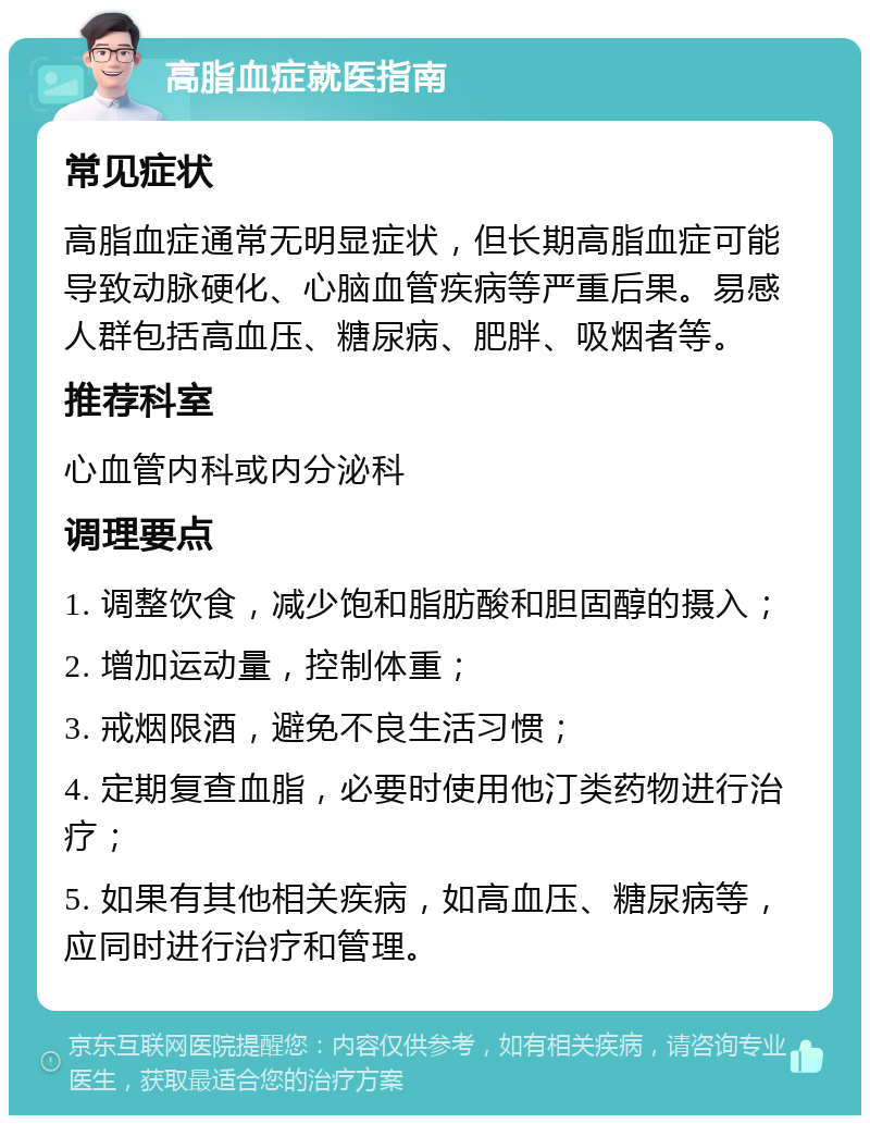 高脂血症就医指南 常见症状 高脂血症通常无明显症状，但长期高脂血症可能导致动脉硬化、心脑血管疾病等严重后果。易感人群包括高血压、糖尿病、肥胖、吸烟者等。 推荐科室 心血管内科或内分泌科 调理要点 1. 调整饮食，减少饱和脂肪酸和胆固醇的摄入； 2. 增加运动量，控制体重； 3. 戒烟限酒，避免不良生活习惯； 4. 定期复查血脂，必要时使用他汀类药物进行治疗； 5. 如果有其他相关疾病，如高血压、糖尿病等，应同时进行治疗和管理。