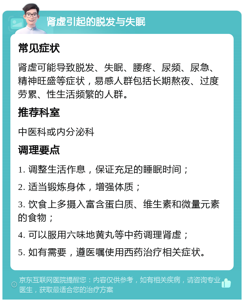 肾虚引起的脱发与失眠 常见症状 肾虚可能导致脱发、失眠、腰疼、尿频、尿急、精神旺盛等症状，易感人群包括长期熬夜、过度劳累、性生活频繁的人群。 推荐科室 中医科或内分泌科 调理要点 1. 调整生活作息，保证充足的睡眠时间； 2. 适当锻炼身体，增强体质； 3. 饮食上多摄入富含蛋白质、维生素和微量元素的食物； 4. 可以服用六味地黄丸等中药调理肾虚； 5. 如有需要，遵医嘱使用西药治疗相关症状。