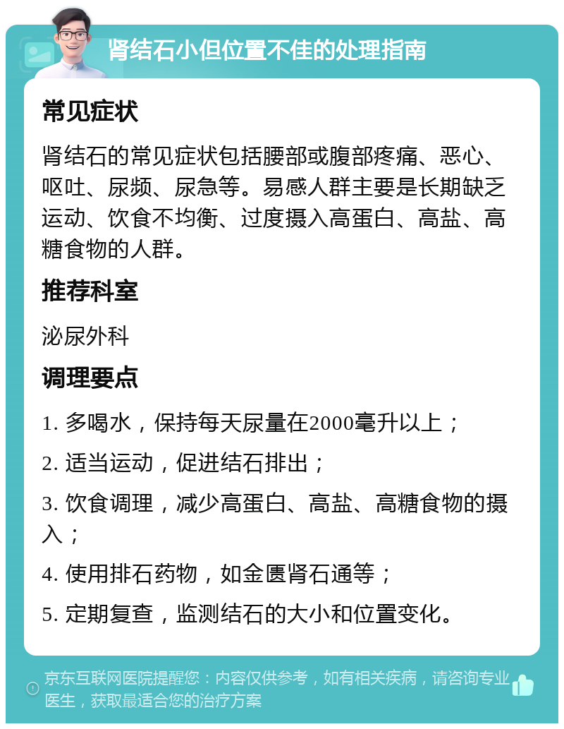 肾结石小但位置不佳的处理指南 常见症状 肾结石的常见症状包括腰部或腹部疼痛、恶心、呕吐、尿频、尿急等。易感人群主要是长期缺乏运动、饮食不均衡、过度摄入高蛋白、高盐、高糖食物的人群。 推荐科室 泌尿外科 调理要点 1. 多喝水，保持每天尿量在2000毫升以上； 2. 适当运动，促进结石排出； 3. 饮食调理，减少高蛋白、高盐、高糖食物的摄入； 4. 使用排石药物，如金匮肾石通等； 5. 定期复查，监测结石的大小和位置变化。