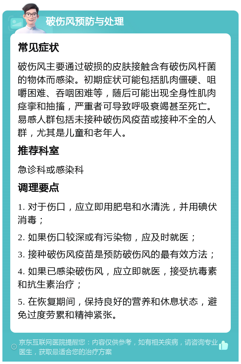 破伤风预防与处理 常见症状 破伤风主要通过破损的皮肤接触含有破伤风杆菌的物体而感染。初期症状可能包括肌肉僵硬、咀嚼困难、吞咽困难等，随后可能出现全身性肌肉痉挛和抽搐，严重者可导致呼吸衰竭甚至死亡。易感人群包括未接种破伤风疫苗或接种不全的人群，尤其是儿童和老年人。 推荐科室 急诊科或感染科 调理要点 1. 对于伤口，应立即用肥皂和水清洗，并用碘伏消毒； 2. 如果伤口较深或有污染物，应及时就医； 3. 接种破伤风疫苗是预防破伤风的最有效方法； 4. 如果已感染破伤风，应立即就医，接受抗毒素和抗生素治疗； 5. 在恢复期间，保持良好的营养和休息状态，避免过度劳累和精神紧张。