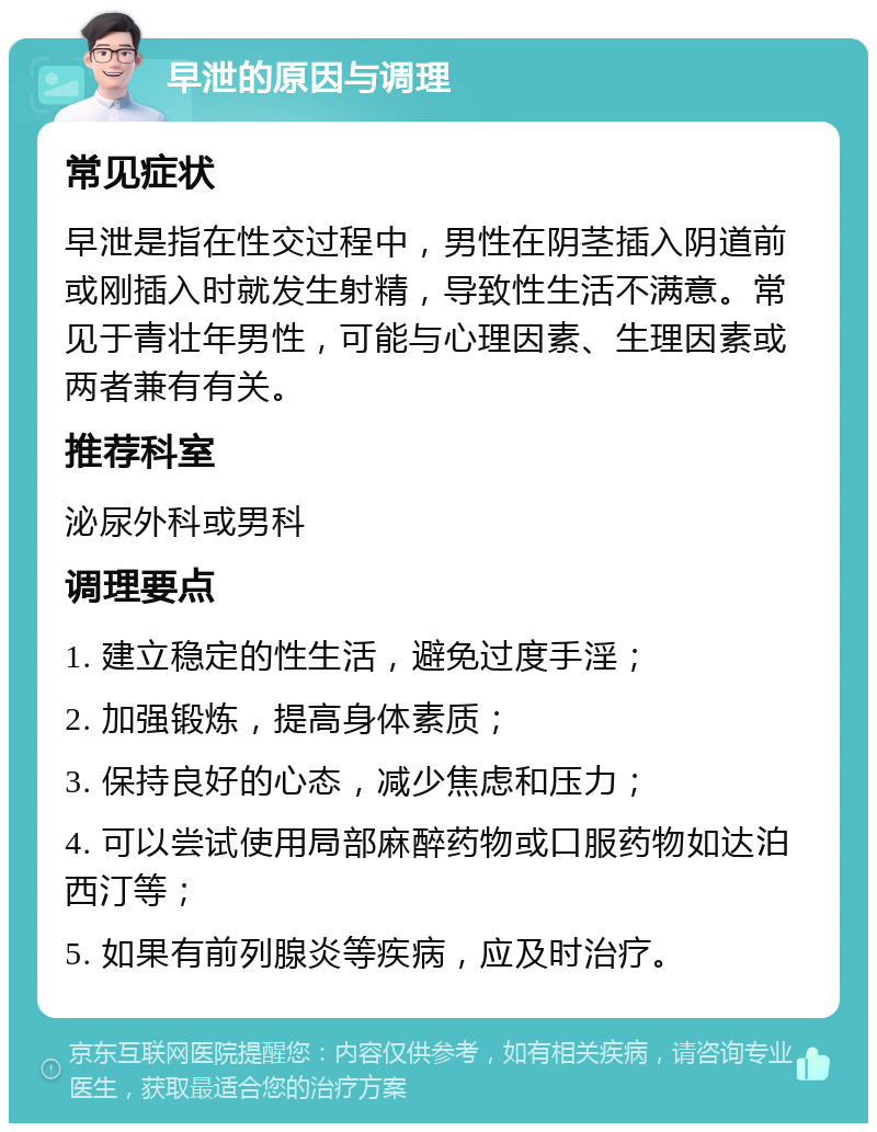 早泄的原因与调理 常见症状 早泄是指在性交过程中，男性在阴茎插入阴道前或刚插入时就发生射精，导致性生活不满意。常见于青壮年男性，可能与心理因素、生理因素或两者兼有有关。 推荐科室 泌尿外科或男科 调理要点 1. 建立稳定的性生活，避免过度手淫； 2. 加强锻炼，提高身体素质； 3. 保持良好的心态，减少焦虑和压力； 4. 可以尝试使用局部麻醉药物或口服药物如达泊西汀等； 5. 如果有前列腺炎等疾病，应及时治疗。