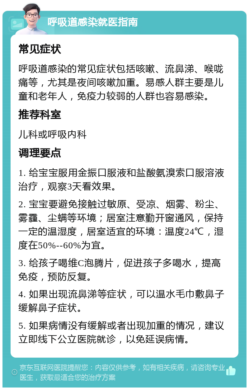 呼吸道感染就医指南 常见症状 呼吸道感染的常见症状包括咳嗽、流鼻涕、喉咙痛等，尤其是夜间咳嗽加重。易感人群主要是儿童和老年人，免疫力较弱的人群也容易感染。 推荐科室 儿科或呼吸内科 调理要点 1. 给宝宝服用金振口服液和盐酸氨溴索口服溶液治疗，观察3天看效果。 2. 宝宝要避免接触过敏原、受凉、烟雾、粉尘、雾霾、尘螨等环境；居室注意勤开窗通风，保持一定的温湿度，居室适宜的环境：温度24℃，湿度在50%--60%为宜。 3. 给孩子喝维C泡腾片，促进孩子多喝水，提高免疫，预防反复。 4. 如果出现流鼻涕等症状，可以温水毛巾敷鼻子缓解鼻子症状。 5. 如果病情没有缓解或者出现加重的情况，建议立即线下公立医院就诊，以免延误病情。