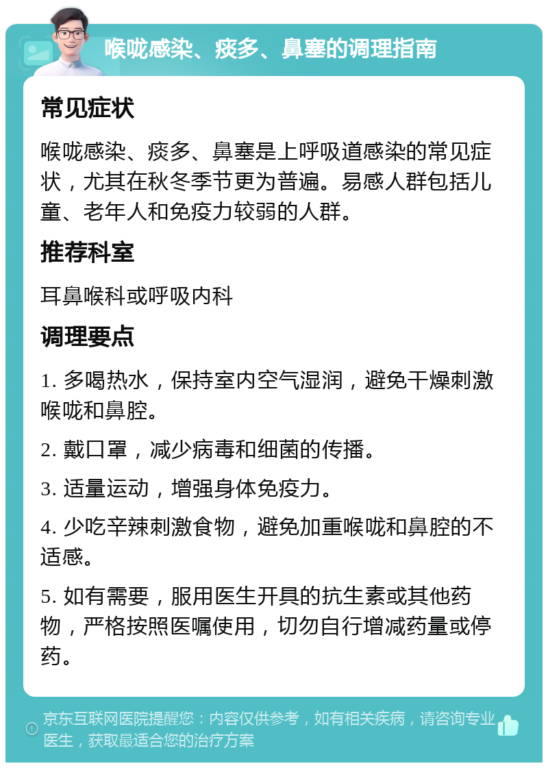 喉咙感染、痰多、鼻塞的调理指南 常见症状 喉咙感染、痰多、鼻塞是上呼吸道感染的常见症状，尤其在秋冬季节更为普遍。易感人群包括儿童、老年人和免疫力较弱的人群。 推荐科室 耳鼻喉科或呼吸内科 调理要点 1. 多喝热水，保持室内空气湿润，避免干燥刺激喉咙和鼻腔。 2. 戴口罩，减少病毒和细菌的传播。 3. 适量运动，增强身体免疫力。 4. 少吃辛辣刺激食物，避免加重喉咙和鼻腔的不适感。 5. 如有需要，服用医生开具的抗生素或其他药物，严格按照医嘱使用，切勿自行增减药量或停药。