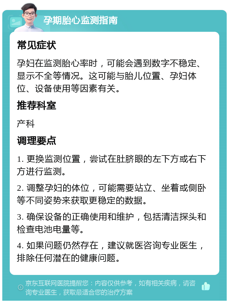 孕期胎心监测指南 常见症状 孕妇在监测胎心率时，可能会遇到数字不稳定、显示不全等情况。这可能与胎儿位置、孕妇体位、设备使用等因素有关。 推荐科室 产科 调理要点 1. 更换监测位置，尝试在肚脐眼的左下方或右下方进行监测。 2. 调整孕妇的体位，可能需要站立、坐着或侧卧等不同姿势来获取更稳定的数据。 3. 确保设备的正确使用和维护，包括清洁探头和检查电池电量等。 4. 如果问题仍然存在，建议就医咨询专业医生，排除任何潜在的健康问题。