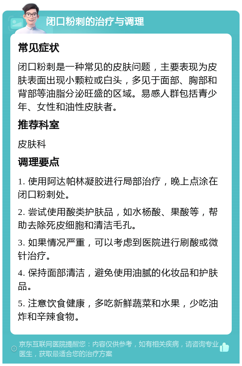 闭口粉刺的治疗与调理 常见症状 闭口粉刺是一种常见的皮肤问题，主要表现为皮肤表面出现小颗粒或白头，多见于面部、胸部和背部等油脂分泌旺盛的区域。易感人群包括青少年、女性和油性皮肤者。 推荐科室 皮肤科 调理要点 1. 使用阿达帕林凝胶进行局部治疗，晚上点涂在闭口粉刺处。 2. 尝试使用酸类护肤品，如水杨酸、果酸等，帮助去除死皮细胞和清洁毛孔。 3. 如果情况严重，可以考虑到医院进行刷酸或微针治疗。 4. 保持面部清洁，避免使用油腻的化妆品和护肤品。 5. 注意饮食健康，多吃新鲜蔬菜和水果，少吃油炸和辛辣食物。