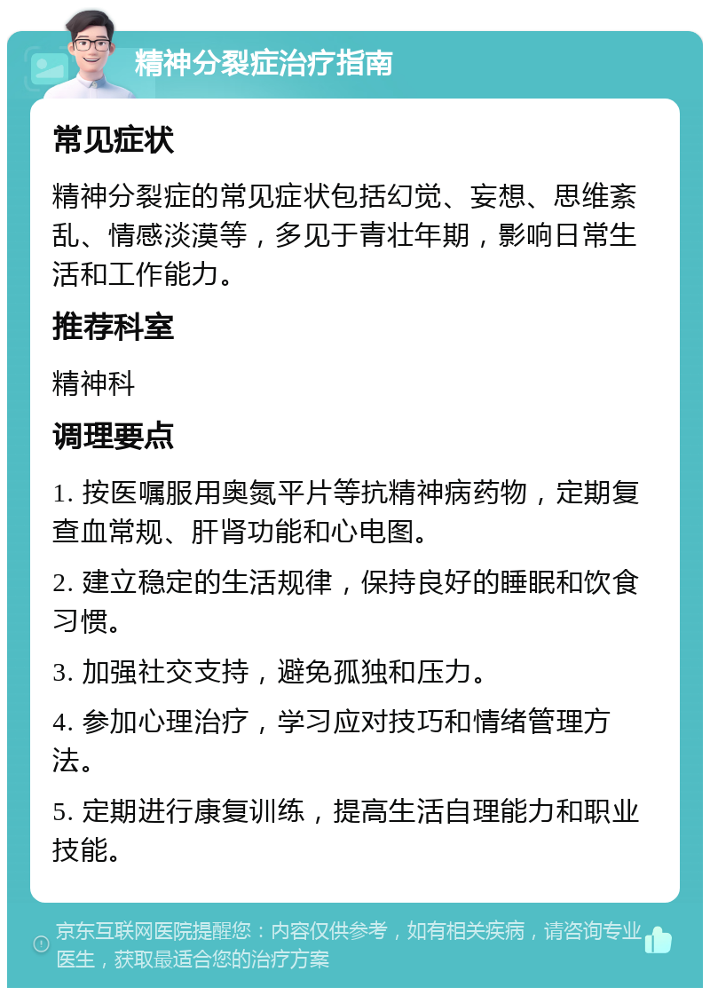 精神分裂症治疗指南 常见症状 精神分裂症的常见症状包括幻觉、妄想、思维紊乱、情感淡漠等，多见于青壮年期，影响日常生活和工作能力。 推荐科室 精神科 调理要点 1. 按医嘱服用奥氮平片等抗精神病药物，定期复查血常规、肝肾功能和心电图。 2. 建立稳定的生活规律，保持良好的睡眠和饮食习惯。 3. 加强社交支持，避免孤独和压力。 4. 参加心理治疗，学习应对技巧和情绪管理方法。 5. 定期进行康复训练，提高生活自理能力和职业技能。