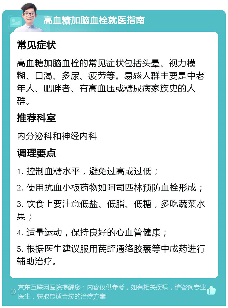 高血糖加脑血栓就医指南 常见症状 高血糖加脑血栓的常见症状包括头晕、视力模糊、口渴、多尿、疲劳等。易感人群主要是中老年人、肥胖者、有高血压或糖尿病家族史的人群。 推荐科室 内分泌科和神经内科 调理要点 1. 控制血糖水平，避免过高或过低； 2. 使用抗血小板药物如阿司匹林预防血栓形成； 3. 饮食上要注意低盐、低脂、低糖，多吃蔬菜水果； 4. 适量运动，保持良好的心血管健康； 5. 根据医生建议服用芪蛭通络胶囊等中成药进行辅助治疗。