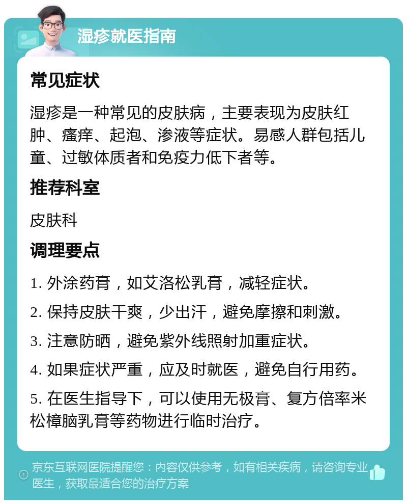 湿疹就医指南 常见症状 湿疹是一种常见的皮肤病，主要表现为皮肤红肿、瘙痒、起泡、渗液等症状。易感人群包括儿童、过敏体质者和免疫力低下者等。 推荐科室 皮肤科 调理要点 1. 外涂药膏，如艾洛松乳膏，减轻症状。 2. 保持皮肤干爽，少出汗，避免摩擦和刺激。 3. 注意防晒，避免紫外线照射加重症状。 4. 如果症状严重，应及时就医，避免自行用药。 5. 在医生指导下，可以使用无极膏、复方倍率米松樟脑乳膏等药物进行临时治疗。