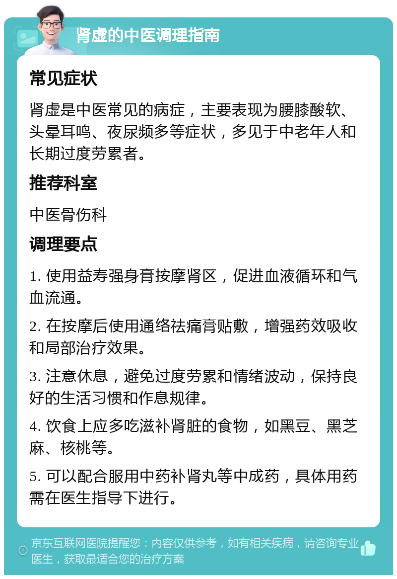 肾虚的中医调理指南 常见症状 肾虚是中医常见的病症，主要表现为腰膝酸软、头晕耳鸣、夜尿频多等症状，多见于中老年人和长期过度劳累者。 推荐科室 中医骨伤科 调理要点 1. 使用益寿强身膏按摩肾区，促进血液循环和气血流通。 2. 在按摩后使用通络祛痛膏贴敷，增强药效吸收和局部治疗效果。 3. 注意休息，避免过度劳累和情绪波动，保持良好的生活习惯和作息规律。 4. 饮食上应多吃滋补肾脏的食物，如黑豆、黑芝麻、核桃等。 5. 可以配合服用中药补肾丸等中成药，具体用药需在医生指导下进行。