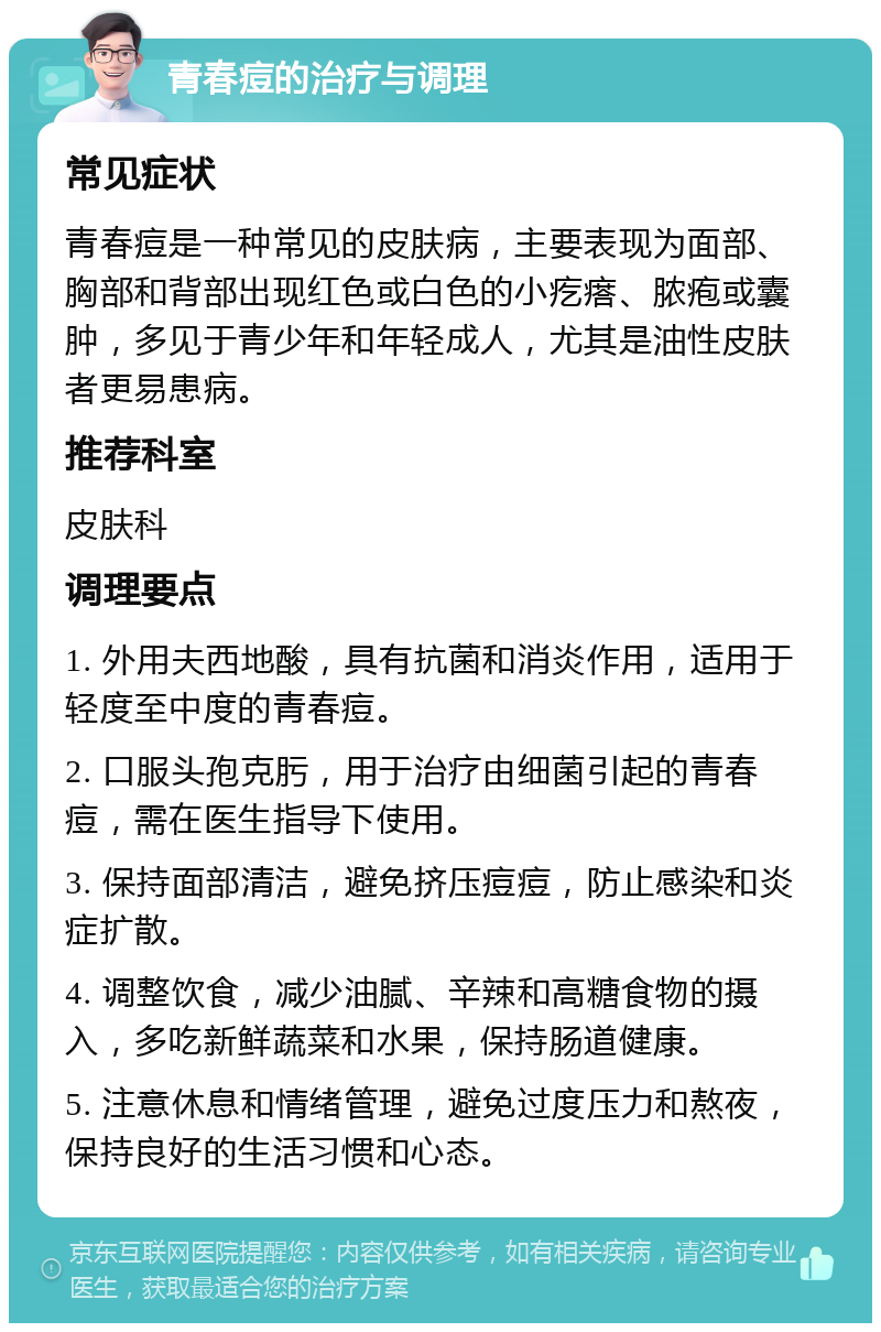 青春痘的治疗与调理 常见症状 青春痘是一种常见的皮肤病，主要表现为面部、胸部和背部出现红色或白色的小疙瘩、脓疱或囊肿，多见于青少年和年轻成人，尤其是油性皮肤者更易患病。 推荐科室 皮肤科 调理要点 1. 外用夫西地酸，具有抗菌和消炎作用，适用于轻度至中度的青春痘。 2. 口服头孢克肟，用于治疗由细菌引起的青春痘，需在医生指导下使用。 3. 保持面部清洁，避免挤压痘痘，防止感染和炎症扩散。 4. 调整饮食，减少油腻、辛辣和高糖食物的摄入，多吃新鲜蔬菜和水果，保持肠道健康。 5. 注意休息和情绪管理，避免过度压力和熬夜，保持良好的生活习惯和心态。