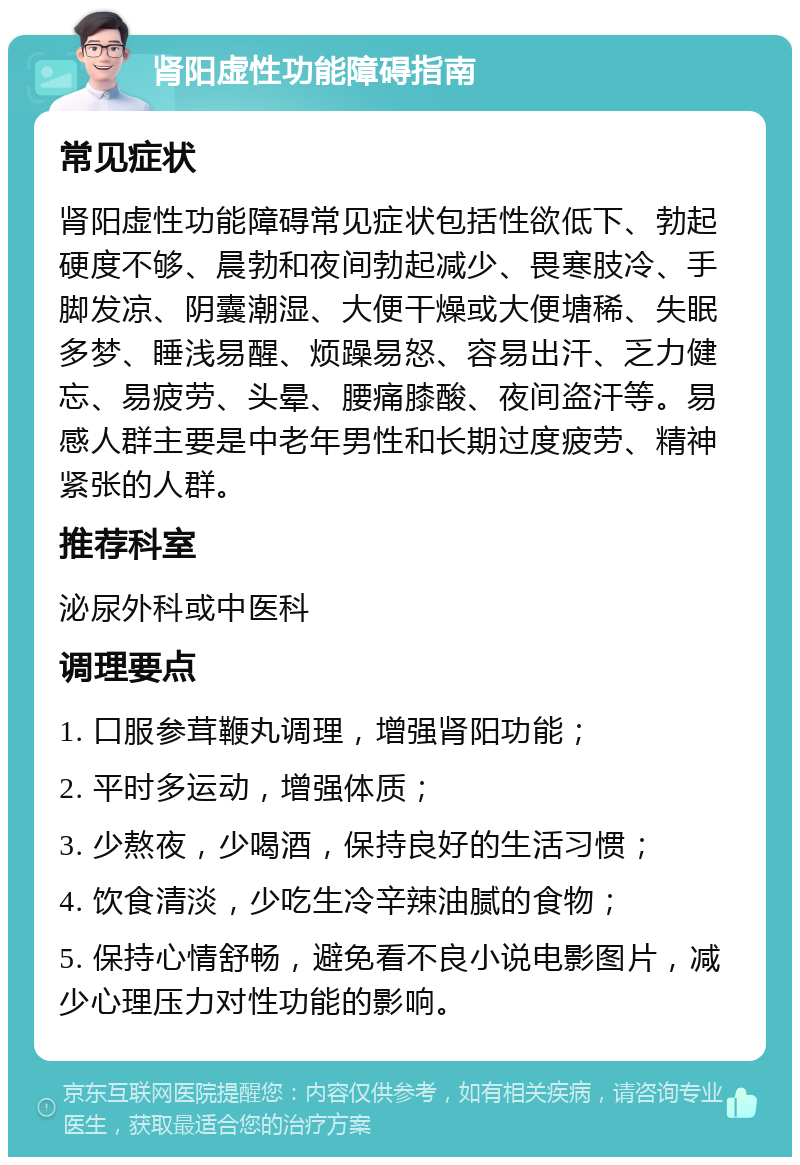 肾阳虚性功能障碍指南 常见症状 肾阳虚性功能障碍常见症状包括性欲低下、勃起硬度不够、晨勃和夜间勃起减少、畏寒肢冷、手脚发凉、阴囊潮湿、大便干燥或大便塘稀、失眠多梦、睡浅易醒、烦躁易怒、容易出汗、乏力健忘、易疲劳、头晕、腰痛膝酸、夜间盗汗等。易感人群主要是中老年男性和长期过度疲劳、精神紧张的人群。 推荐科室 泌尿外科或中医科 调理要点 1. 口服参茸鞭丸调理，增强肾阳功能； 2. 平时多运动，增强体质； 3. 少熬夜，少喝酒，保持良好的生活习惯； 4. 饮食清淡，少吃生冷辛辣油腻的食物； 5. 保持心情舒畅，避免看不良小说电影图片，减少心理压力对性功能的影响。