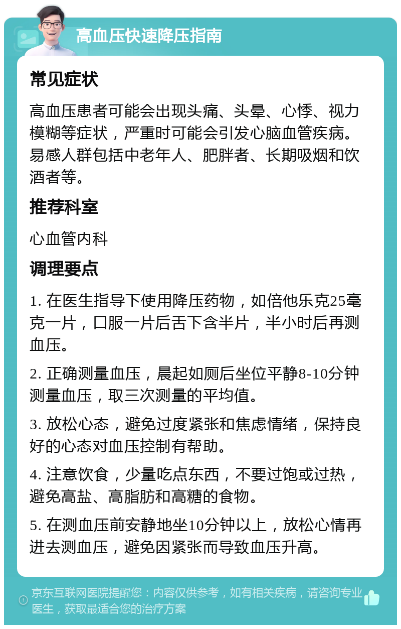 高血压快速降压指南 常见症状 高血压患者可能会出现头痛、头晕、心悸、视力模糊等症状，严重时可能会引发心脑血管疾病。易感人群包括中老年人、肥胖者、长期吸烟和饮酒者等。 推荐科室 心血管内科 调理要点 1. 在医生指导下使用降压药物，如倍他乐克25毫克一片，口服一片后舌下含半片，半小时后再测血压。 2. 正确测量血压，晨起如厕后坐位平静8-10分钟测量血压，取三次测量的平均值。 3. 放松心态，避免过度紧张和焦虑情绪，保持良好的心态对血压控制有帮助。 4. 注意饮食，少量吃点东西，不要过饱或过热，避免高盐、高脂肪和高糖的食物。 5. 在测血压前安静地坐10分钟以上，放松心情再进去测血压，避免因紧张而导致血压升高。