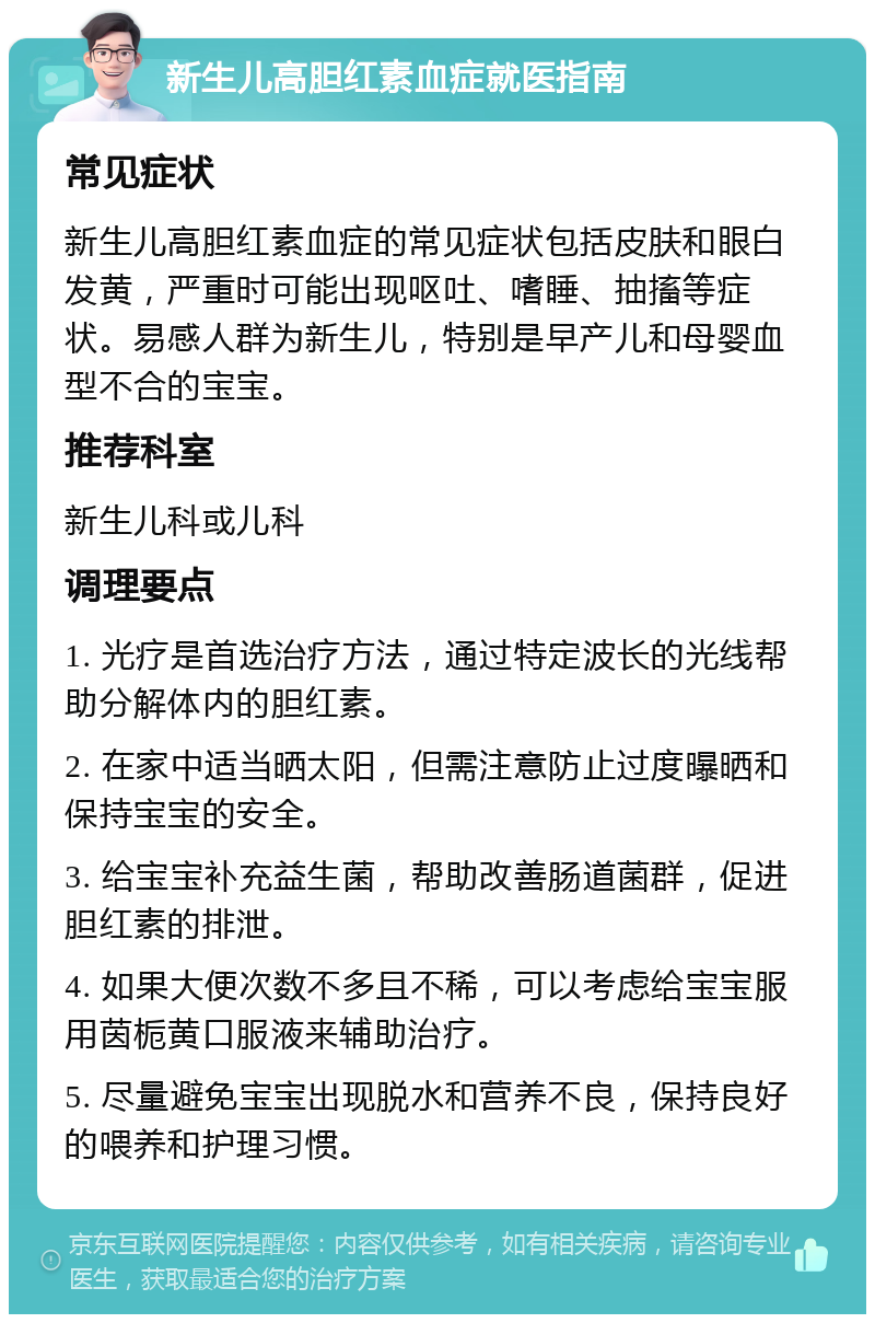 新生儿高胆红素血症就医指南 常见症状 新生儿高胆红素血症的常见症状包括皮肤和眼白发黄，严重时可能出现呕吐、嗜睡、抽搐等症状。易感人群为新生儿，特别是早产儿和母婴血型不合的宝宝。 推荐科室 新生儿科或儿科 调理要点 1. 光疗是首选治疗方法，通过特定波长的光线帮助分解体内的胆红素。 2. 在家中适当晒太阳，但需注意防止过度曝晒和保持宝宝的安全。 3. 给宝宝补充益生菌，帮助改善肠道菌群，促进胆红素的排泄。 4. 如果大便次数不多且不稀，可以考虑给宝宝服用茵栀黄口服液来辅助治疗。 5. 尽量避免宝宝出现脱水和营养不良，保持良好的喂养和护理习惯。