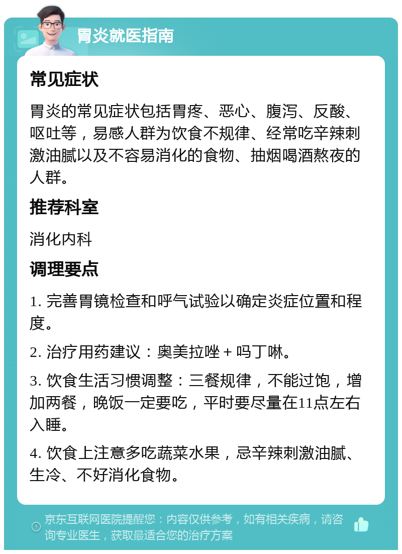 胃炎就医指南 常见症状 胃炎的常见症状包括胃疼、恶心、腹泻、反酸、呕吐等，易感人群为饮食不规律、经常吃辛辣刺激油腻以及不容易消化的食物、抽烟喝酒熬夜的人群。 推荐科室 消化内科 调理要点 1. 完善胃镜检查和呼气试验以确定炎症位置和程度。 2. 治疗用药建议：奥美拉唑＋吗丁啉。 3. 饮食生活习惯调整：三餐规律，不能过饱，增加两餐，晚饭一定要吃，平时要尽量在11点左右入睡。 4. 饮食上注意多吃蔬菜水果，忌辛辣刺激油腻、生冷、不好消化食物。