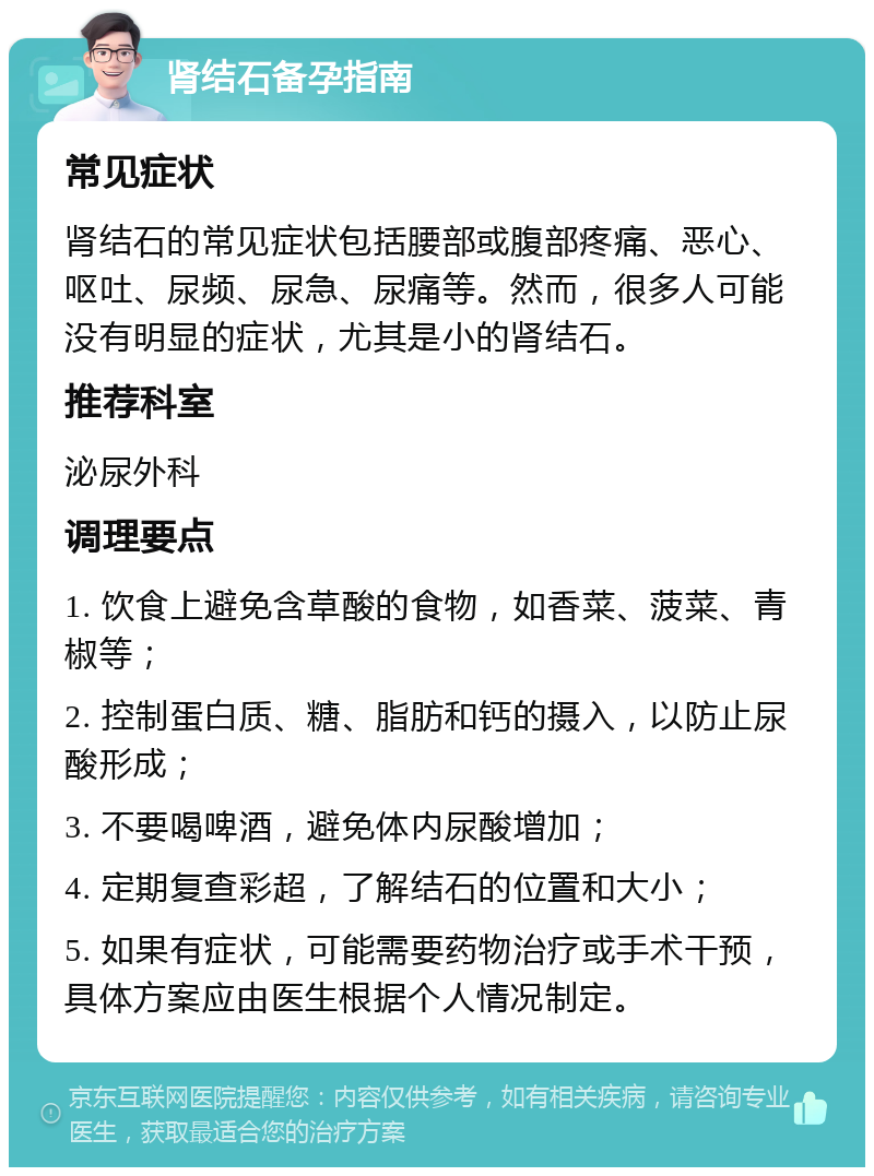 肾结石备孕指南 常见症状 肾结石的常见症状包括腰部或腹部疼痛、恶心、呕吐、尿频、尿急、尿痛等。然而，很多人可能没有明显的症状，尤其是小的肾结石。 推荐科室 泌尿外科 调理要点 1. 饮食上避免含草酸的食物，如香菜、菠菜、青椒等； 2. 控制蛋白质、糖、脂肪和钙的摄入，以防止尿酸形成； 3. 不要喝啤酒，避免体内尿酸增加； 4. 定期复查彩超，了解结石的位置和大小； 5. 如果有症状，可能需要药物治疗或手术干预，具体方案应由医生根据个人情况制定。