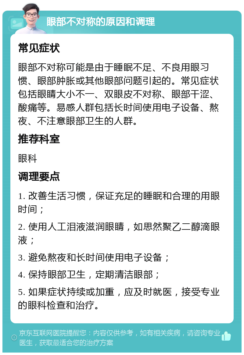 眼部不对称的原因和调理 常见症状 眼部不对称可能是由于睡眠不足、不良用眼习惯、眼部肿胀或其他眼部问题引起的。常见症状包括眼睛大小不一、双眼皮不对称、眼部干涩、酸痛等。易感人群包括长时间使用电子设备、熬夜、不注意眼部卫生的人群。 推荐科室 眼科 调理要点 1. 改善生活习惯，保证充足的睡眠和合理的用眼时间； 2. 使用人工泪液滋润眼睛，如思然聚乙二醇滴眼液； 3. 避免熬夜和长时间使用电子设备； 4. 保持眼部卫生，定期清洁眼部； 5. 如果症状持续或加重，应及时就医，接受专业的眼科检查和治疗。