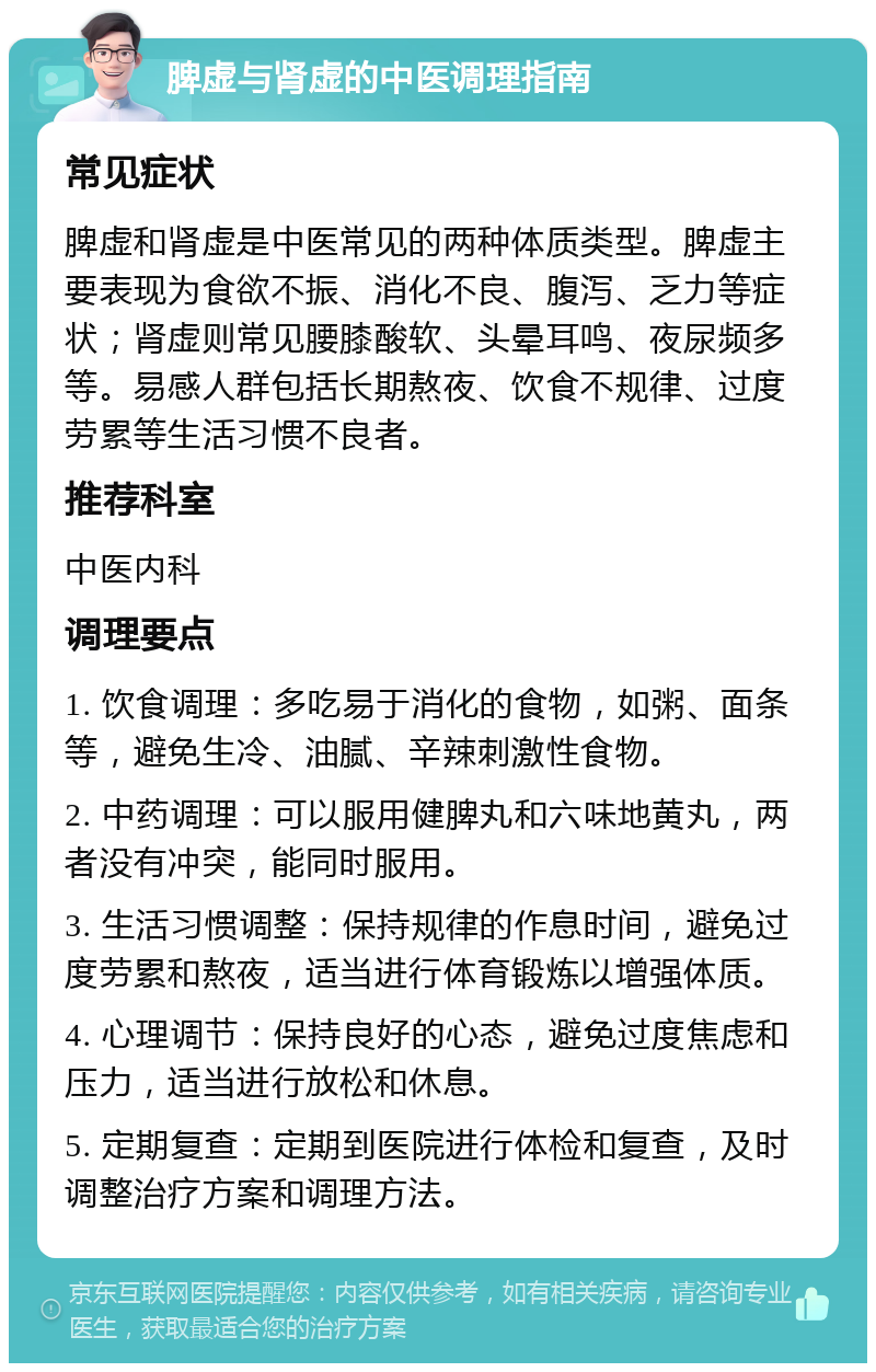 脾虚与肾虚的中医调理指南 常见症状 脾虚和肾虚是中医常见的两种体质类型。脾虚主要表现为食欲不振、消化不良、腹泻、乏力等症状；肾虚则常见腰膝酸软、头晕耳鸣、夜尿频多等。易感人群包括长期熬夜、饮食不规律、过度劳累等生活习惯不良者。 推荐科室 中医内科 调理要点 1. 饮食调理：多吃易于消化的食物，如粥、面条等，避免生冷、油腻、辛辣刺激性食物。 2. 中药调理：可以服用健脾丸和六味地黄丸，两者没有冲突，能同时服用。 3. 生活习惯调整：保持规律的作息时间，避免过度劳累和熬夜，适当进行体育锻炼以增强体质。 4. 心理调节：保持良好的心态，避免过度焦虑和压力，适当进行放松和休息。 5. 定期复查：定期到医院进行体检和复查，及时调整治疗方案和调理方法。