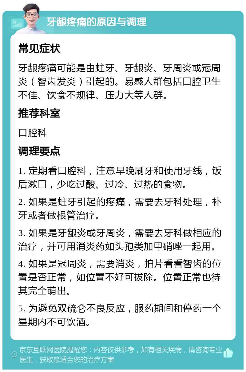 牙龈疼痛的原因与调理 常见症状 牙龈疼痛可能是由蛀牙、牙龈炎、牙周炎或冠周炎（智齿发炎）引起的。易感人群包括口腔卫生不佳、饮食不规律、压力大等人群。 推荐科室 口腔科 调理要点 1. 定期看口腔科，注意早晚刷牙和使用牙线，饭后漱口，少吃过酸、过冷、过热的食物。 2. 如果是蛀牙引起的疼痛，需要去牙科处理，补牙或者做根管治疗。 3. 如果是牙龈炎或牙周炎，需要去牙科做相应的治疗，并可用消炎药如头孢类加甲硝唑一起用。 4. 如果是冠周炎，需要消炎，拍片看看智齿的位置是否正常，如位置不好可拔除。位置正常也待其完全萌出。 5. 为避免双硫仑不良反应，服药期间和停药一个星期内不可饮酒。