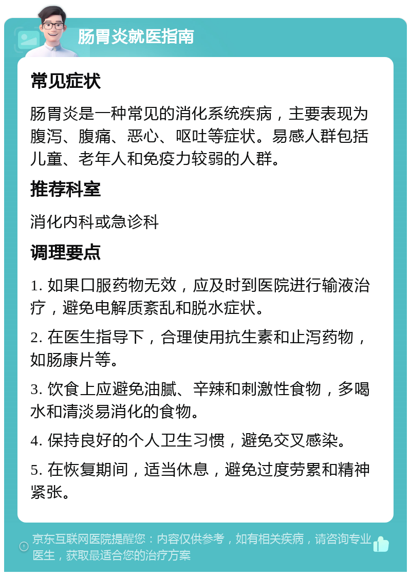 肠胃炎就医指南 常见症状 肠胃炎是一种常见的消化系统疾病，主要表现为腹泻、腹痛、恶心、呕吐等症状。易感人群包括儿童、老年人和免疫力较弱的人群。 推荐科室 消化内科或急诊科 调理要点 1. 如果口服药物无效，应及时到医院进行输液治疗，避免电解质紊乱和脱水症状。 2. 在医生指导下，合理使用抗生素和止泻药物，如肠康片等。 3. 饮食上应避免油腻、辛辣和刺激性食物，多喝水和清淡易消化的食物。 4. 保持良好的个人卫生习惯，避免交叉感染。 5. 在恢复期间，适当休息，避免过度劳累和精神紧张。