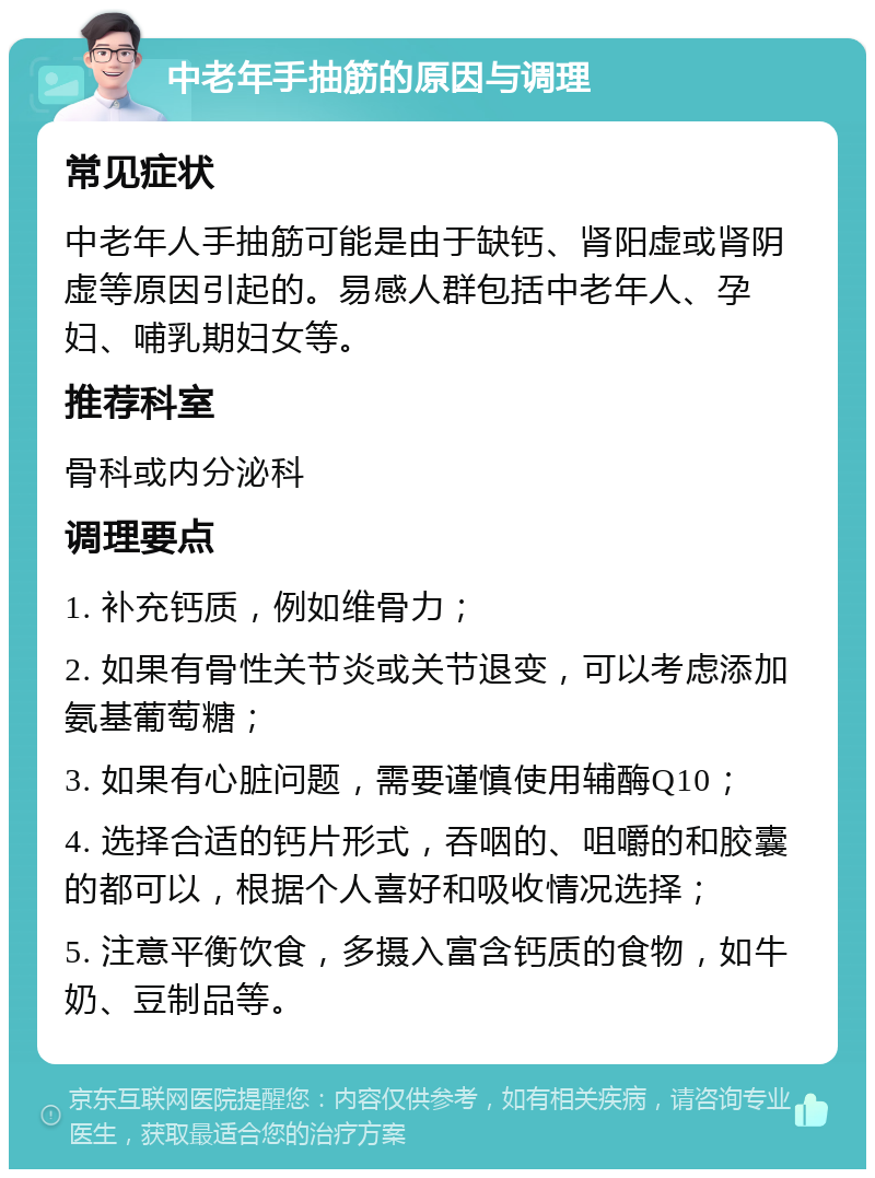 中老年手抽筋的原因与调理 常见症状 中老年人手抽筋可能是由于缺钙、肾阳虚或肾阴虚等原因引起的。易感人群包括中老年人、孕妇、哺乳期妇女等。 推荐科室 骨科或内分泌科 调理要点 1. 补充钙质，例如维骨力； 2. 如果有骨性关节炎或关节退变，可以考虑添加氨基葡萄糖； 3. 如果有心脏问题，需要谨慎使用辅酶Q10； 4. 选择合适的钙片形式，吞咽的、咀嚼的和胶囊的都可以，根据个人喜好和吸收情况选择； 5. 注意平衡饮食，多摄入富含钙质的食物，如牛奶、豆制品等。