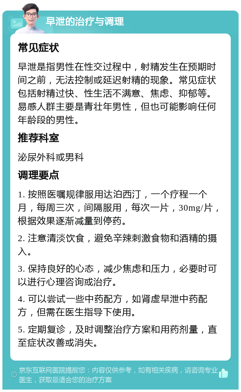 早泄的治疗与调理 常见症状 早泄是指男性在性交过程中，射精发生在预期时间之前，无法控制或延迟射精的现象。常见症状包括射精过快、性生活不满意、焦虑、抑郁等。易感人群主要是青壮年男性，但也可能影响任何年龄段的男性。 推荐科室 泌尿外科或男科 调理要点 1. 按照医嘱规律服用达泊西汀，一个疗程一个月，每周三次，间隔服用，每次一片，30mg/片，根据效果逐渐减量到停药。 2. 注意清淡饮食，避免辛辣刺激食物和酒精的摄入。 3. 保持良好的心态，减少焦虑和压力，必要时可以进行心理咨询或治疗。 4. 可以尝试一些中药配方，如肾虚早泄中药配方，但需在医生指导下使用。 5. 定期复诊，及时调整治疗方案和用药剂量，直至症状改善或消失。