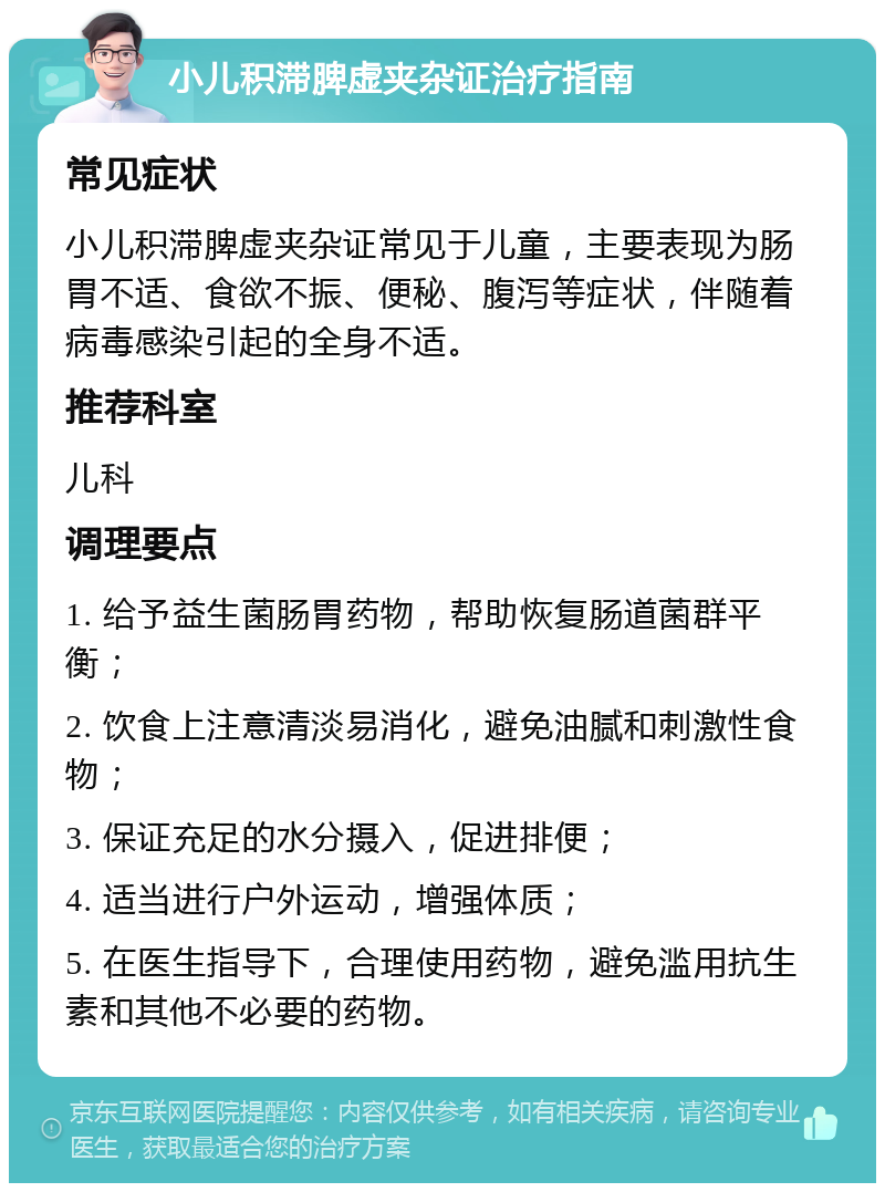 小儿积滞脾虚夹杂证治疗指南 常见症状 小儿积滞脾虚夹杂证常见于儿童，主要表现为肠胃不适、食欲不振、便秘、腹泻等症状，伴随着病毒感染引起的全身不适。 推荐科室 儿科 调理要点 1. 给予益生菌肠胃药物，帮助恢复肠道菌群平衡； 2. 饮食上注意清淡易消化，避免油腻和刺激性食物； 3. 保证充足的水分摄入，促进排便； 4. 适当进行户外运动，增强体质； 5. 在医生指导下，合理使用药物，避免滥用抗生素和其他不必要的药物。