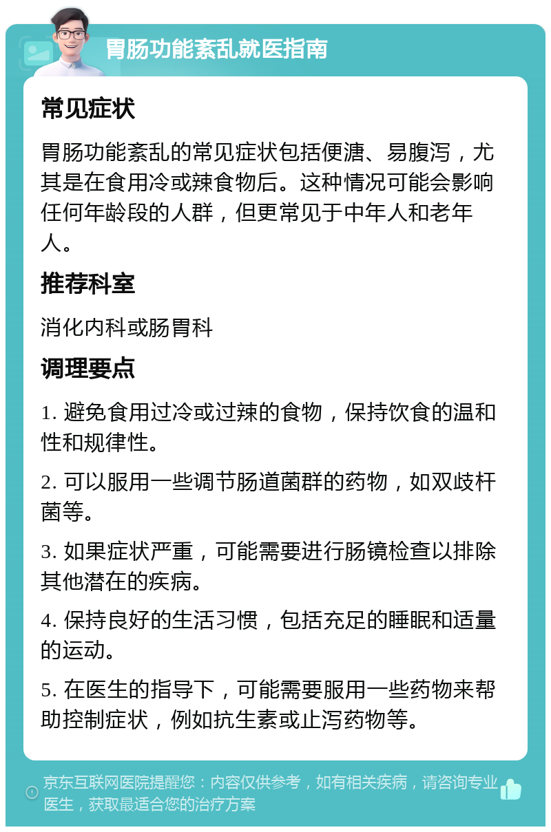 胃肠功能紊乱就医指南 常见症状 胃肠功能紊乱的常见症状包括便溏、易腹泻，尤其是在食用冷或辣食物后。这种情况可能会影响任何年龄段的人群，但更常见于中年人和老年人。 推荐科室 消化内科或肠胃科 调理要点 1. 避免食用过冷或过辣的食物，保持饮食的温和性和规律性。 2. 可以服用一些调节肠道菌群的药物，如双歧杆菌等。 3. 如果症状严重，可能需要进行肠镜检查以排除其他潜在的疾病。 4. 保持良好的生活习惯，包括充足的睡眠和适量的运动。 5. 在医生的指导下，可能需要服用一些药物来帮助控制症状，例如抗生素或止泻药物等。